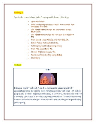 Activity 2:

Create document about India Country and followed this steps:
                   Open New Word.
                   Write short paragraph about “India” (For example from
                    Wiikipedia Web site)
                   Use Font Color to change the color of text (Select
                    Blue Color)
                   Use Font Size to change the Font Size of text (Select
                    14)
                   From Insert, select Picture, and then Clip Art.
                   Select Picture that related to India.
                   Put the picture at the beginning of text.
                   From File, select Save As.
                   Choose (C) to saving your file.
                   Name your file in the File name (India).
                   Click Save.


Feedback:

                                       India




India is a country in South Asia. It is the seventh-largest country by
geographical area, the second-most populous country with over 1.18 billion
people, and the most populous democracy in the world. India is also home to
a diversity of wildlife in a variety of protected habitats. The Indian economy
is the world's eleventh largest economy and the fourth largest by purchasing
power parity.
 