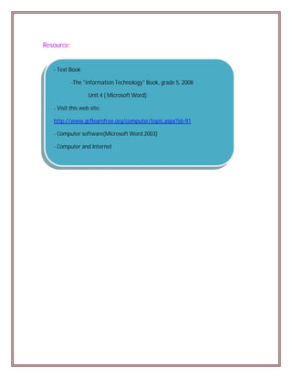 Resource:


   - Text Book

            -The "information Technology" Book, grade 5, 2008

                   Unit 4 ( Microsoft Word).

   - Visit this web site:

   http://www.gcflearnfree.org/computer/topic.aspx?id=91

   - Computer software(Microsoft Word 2003)

   - Computer and Internet
 