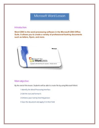 Microsoft Word Lesson


Introduction:
Word 2003 is the word processing software in the Microsoft 2003 Office
Suite. It allows you to create a variety of professional-looking documents
such as letters, flyers, and more.




Main objective:
By the end of this lesson, Students will be able to create file by using Microsoft Word.

        1-Identify the Word Processing interface.

        2-Edit the text and format it.

        3-Enhance your text by inserting picture

        4-Save the document and apply it in their field
 
