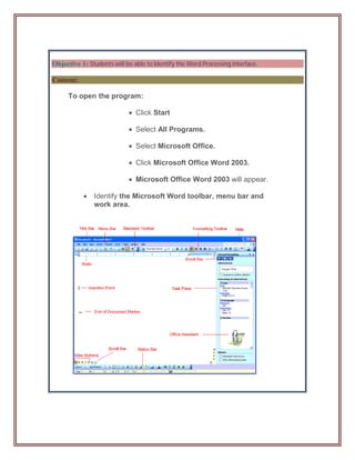 Objective 1: Students will be able to Identify the Word Processing interface.

Content:

      To open the program:

                             Click Start

                             Select All Programs.

                             Select Microsoft Office.

                             Click Microsoft Office Word 2003.

                             Microsoft Office Word 2003 will appear.

            Identify the Microsoft Word toolbar, menu bar and
             work area.
 