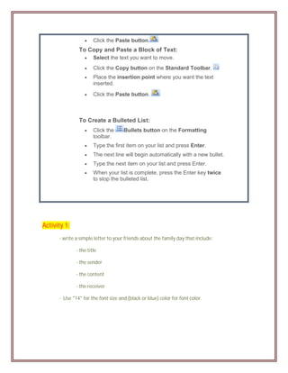     Click the Paste button.
               To Copy and Paste a Block of Text:
                      Select the text you want to move.
                      Click the Copy button on the Standard Toolbar.
                      Place the insertion point where you want the text
                       inserted.

                      Click the Paste button.



               To Create a Bulleted List:
                      Click the     Bullets button on the Formatting
                       toolbar.
                      Type the first item on your list and press Enter.
                      The next line will begin automatically with a new bullet.
                      Type the next item on your list and press Enter.
                      When your list is complete, press the Enter key twice
                       to stop the bulleted list.




Activity 1:
      - write a simple letter to your friends about the family day that include:

              - the title

              - the sender

              - the content

              - the receiver

      - Use "14" for the font size and (black or blue) color for font color.
 