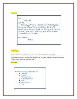 Feedback:



            Title:
                   Family Day
            Dear Ali..,
                How are you? I am fine. Tomorrow is the family day. I
            hope to come to our home to celebrate this day. My
            parents will be so happy. You know that the family day is a
            nice day. Every day is a family day but It makes us more
            close and think about other.

            Your brother:
                            Ahmed




Activity 2:
Read this sentence and convert the elements of word window to bullets list:

(The basic elements of word window are Menu Bar, Title Bar, Standard Toolbar, Formatting
Toolbar, Ruler, Insertion Point and Help.)

Feedback:




     The basic elements of word window are:
             Menu Bar
             Title Bar
             Standard Toolbar
             Formatting Toolbar
             Ruler
             Insertion Point
             Help
 