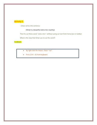 Activity 3:
       - Omar writes this sentence:

                (Oman is a beautiful and a nice country)

       Then he cut these word “and a nice” without using cut icon from menu bar or toolbar.

       What is the step that Omar use to cut the word?

Feedback:



               By right click the mouse, chose “cut”.

               Press (Ctrl + X) from keyboard.
 
