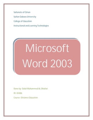Sultanate of Oman

Sultan Qaboos University

College of Education

Instructional and Learning Technologies




            Microsoft
            Word 2003
             Lesson
Done by: Dalal Mohammed AL-Dhafari

ID: 83486

Course: Distance Education
 