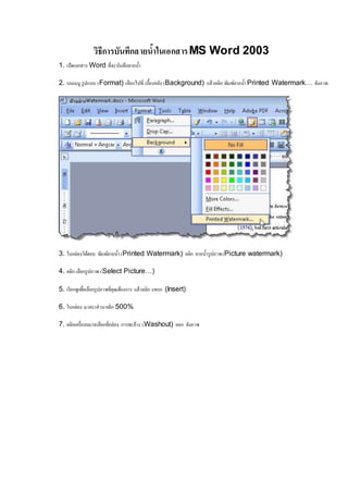 วิธีการบันทึกลายน้า ในเอกสาร MS Word 2003 
1. เปิดเอกสาร Word ที่จะบันทึกลายน้า 
2. บนเมนู รูปแบบ (Format) เลือกไปที่ เบื้องหลัง (Background) แล้วคลิก พิมพ์ลายน้า Printed Watermark… ดังภาพ 
3. ในกล่องโต้ตอบ พิมพ์ลายน้า (Printed Watermark) คลิก ลายน้า รูปภาพ (Picture watermark) 
4. คลิก เลือกรูปภาพ (Select Picture…) 
5. เรียกดูเพอื่เลือกรูปภาพที่คุณต้องการ แล้วคลิก แทรก (Insert) 
6. ในกล่อง มาตราส่วน คลิก 500% 
7. คลิกเครื่องหมายเลือกที่กล่อง การชะล้าง (Washout) ออก ดังภาพ 
 