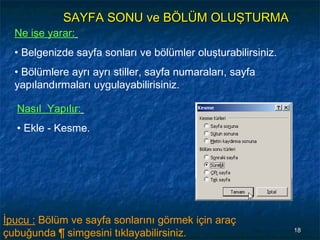 SAYFA SONU ve BÖLÜM OLUŞTURMA
  Ne işe yarar:
  • Belgenizde sayfa sonları ve bölümler oluşturabilirsiniz.
  • Bölümlere ayrı ayrı stiller, sayfa numaraları, sayfa
  yapılandırmaları uygulayabilirisiniz.

  Nasıl Yapılır:
  • Ekle - Kesme.




İpucu : Bölüm ve sayfa sonlarını görmek için araç
çubuğunda ¶ simgesini tıklayabilirsiniz.                       18
 