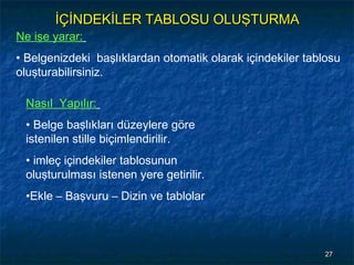 İÇİNDEKİLER TABLOSU OLUŞTURMA
Ne işe yarar:
• Belgenizdeki başlıklardan otomatik olarak içindekiler tablosu
oluşturabilirsiniz.

 Nasıl Yapılır:
 • Belge başlıkları düzeylere göre
 istenilen stille biçimlendirilir.
 • imleç içindekiler tablosunun
 oluşturulması istenen yere getirilir.
 •Ekle – Başvuru – Dizin ve tablolar



                                                            27
 