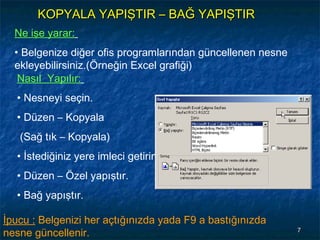KOPYALA YAPIŞTIR – BAĞ YAPIŞTIR
  Ne işe yarar:
  • Belgenize diğer ofis programlarından güncellenen nesne
  ekleyebilirsiniz.(Örneğin Excel grafiği)
   Nasıl Yapılır:
  • Nesneyi seçin.
  • Düzen – Kopyala
   (Sağ tık – Kopyala)
  • İstediğiniz yere imleci getirin.
  • Düzen – Özel yapıştır.
  • Bağ yapıştır.

İpucu : Belgenizi her açtığınızda yada F9 a bastığınızda
nesne güncellenir.                                           7
 