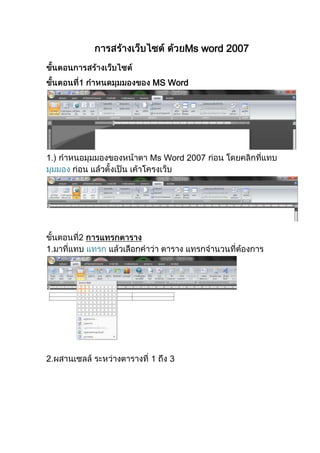 การสร้าง๶ว็บไซต์ ด้วยMs word 2007<br />ขั้นตอนการสร้าง๶ว็บไซต์<br />ขั้นตอนที่1 กำหนดมุมมองของ MS Word1.) กำหนอมุมมองของหน้าตา Ms Word 2007 ก่อน โดยคลิกที่แทบ มุมมอง ก่อน แล้วตั้งเป็น เค้าโครงเว็บขั้นตอนที่2 การแทรกตาราง1.มาที่แทบ แทรก แล้วเลือกคำว่า ตาราง แทรกจำนวนที่ต้องการ2.ผสานเซลล์ ระหว่างตารางที่ 1 ถึง 33.กำหนดขนาดตารางให้มีความกว้างที่ต้องการ ขั้นตอนที่3 การแทรกภาพนั้นก็มาที่ แทบ แทรก20320028378153092450338455088900506095031877006502400<br />-5080795020ขั้นตอน4การใส่สีพื้นหลังมาที่แทบ เค้าโครงหน้ากระดาษ แล้วคำแทบพื้นหลังของหน้า เลือกคำว่า สีของหน้า การใส่ภาพเป็นพื้นหลังมาที่เติมลักษณะพิเศษ แล้วเลือกแทบ รูปภาพแล้วคลิก เลือกรูปภาพ<br />234315297815<br />47625013335<br />-444500109855<br />12896856938010ขั้นตอนที่5 ขั้นตอนการบันทึก มาที่ปุ่มเมนู แล้วเลือกคำว่า บันทึกเป็น แล้วใน แทบของ การบันทึก ให้เปลี่ยนชนิดของไฟล์ เป็น Webpageแล้วก็ตั้ง ชื่อเป็นภาษาอังกฤษเท่านั้นแล้วลองทดสอบดู<br />