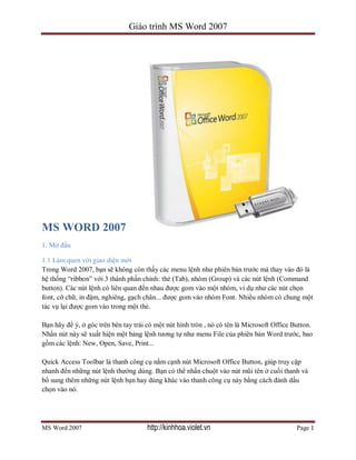 Giáo trình MS Word 2007
MS Word 2007 Page 1
MS WORD 2007
1. Mở đầu
1.1 Làm quen với giao diện mới
Trong Word 2007, bạn sẽ không còn thấy các menu lệnh như phiên bản trước mà thay vào đó là
hệ thống “ribbon” với 3 thành phần chính: thẻ (Tab), nhóm (Group) và các nút lệnh (Command
button). Các nút lệnh có liên quan đến nhau được gom vào một nhóm, ví dụ như các nút chọn
font, cỡ chữ, in đậm, nghiêng, gạch chân... được gom vào nhóm Font. Nhiều nhóm có chung một
tác vụ lại được gom vào trong một thẻ.
Bạn hãy để ý, ở góc trên bên tay trái có một nút hình tròn , nó có tên là Microsoft Office Button.
Nhấn nút này sẽ xuất hiện một bảng lệnh tương tự như menu File của phiên bản Word trước, bao
gồm các lệnh: New, Open, Save, Print...
Quick Access Toolbar là thanh công cụ nằm cạnh nút Microsoft Office Button, giúp truy cập
nhanh đến những nút lệnh thường dùng. Bạn có thể nhấn chuột vào nút mũi tên ở cuối thanh và
bổ sung thêm những nút lệnh bạn hay dùng khác vào thanh công cụ này bằng cách đánh dấu
chọn vào nó.
http://kinhhoa.violet.vn
 