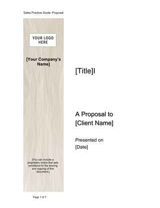 Sales Practice Guide: Proposal




  [Your Company’s
       Name]
                                 [Title]I




                                 A Proposal to
                                 [Client Name]

                                 Presented on
                                 [Date]

      [You can include a
  proprietary notice that sets
   conditions for the sharing
      and copying of this
          document.]




       Page 1 of 7
 