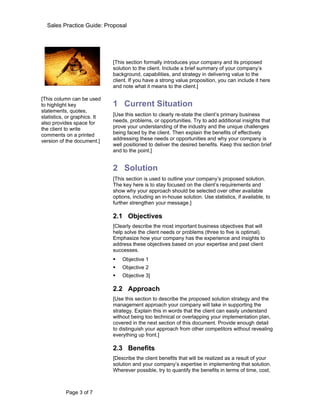 Sales Practice Guide: Proposal



  Introduction
                              [This section formally introduces your company and its proposed
                              solution to the client. Include a brief summary of your company’s
                              background, capabilities, and strategy in delivering value to the
                              client. If you have a strong value proposition, you can include it here
                              and note what it means to the client.]

[This column can be used
to highlight key              1 Current Situation
statements, quotes,
statistics, or graphics. It   [Use this section to clearly re-state the client’s primary business
also provides space for       needs, problems, or opportunities. Try to add additional insights that
the client to write           prove your understanding of the industry and the unique challenges
comments on a printed         being faced by the client. Then explain the benefits of effectively
version of the document.]     addressing these needs or opportunities and why your company is
                              well positioned to deliver the desired benefits. Keep this section brief
                              and to the point.]


                              2 Solution
                              [This section is used to outline your company’s proposed solution.
                              The key here is to stay focused on the client’s requirements and
                              show why your approach should be selected over other available
                              options, including an in-house solution. Use statistics, if available, to
                              further strengthen your message.]

                              2.1 Objectives
                              [Clearly describe the most important business objectives that will
                              help solve the client needs or problems (three to five is optimal).
                              Emphasize how your company has the experience and insights to
                              address these objectives based on your expertise and past client
                              successes.
                                 Objective 1
                                 Objective 2
                                 Objective 3]

                              2.2 Approach
                              [Use this section to describe the proposed solution strategy and the
                              management approach your company will take in supporting the
                              strategy. Explain this in words that the client can easily understand
                              without being too technical or overlapping your implementation plan,
                              covered in the next section of this document. Provide enough detail
                              to distinguish your approach from other competitors without revealing
                              everything up front.]

                              2.3 Benefits
                              [Describe the client benefits that will be realized as a result of your
                              solution and your company’s expertise in implementing that solution.
                              Wherever possible, try to quantify the benefits in terms of time, cost,



           Page 3 of 7
 