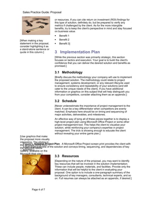 Sales Practice Guide: Proposal

                               or resources. If you can cite return on investment (ROI) findings for
                               this type of solution, definitely do, but be prepared to verify any
                               metrics if challenged by the client. As for the more intangible
                               benefits, try to keep the client’s perspective in mind and stay focused
                               on business value.
                                  Benefit 1
[When making a key                Benefit 2
statement in the proposal,        Benefit 3]
consider highlighting it as
a stand-alone sentence or
quote in this column.]         3 Implementation Plan
                               [While the previous section was primarily strategic, this section
                               focuses on tactics and execution. Your goal is to build the client's
                               confidence that you can deliver the desired solution and benefits as
                               promised.]

                               3.1 Methodology
                               [Briefly discuss the methodology your company will use to implement
                               the proposed solution. The methodology could relate to project
                               management, systems development, or any relevant lifecycle used
                               to ensure consistency and repeatability of your solutions (and still
                               cater to the unique needs of the client). If you have additional
                               information or graphics on this subject that will help distinguish you
                               from your competitors, consider attaching them as an appendix.]

                               3.2 Schedule
                               [Never underestimate the importance of project management to the
                               client. It can be a key differentiator when competitors are evenly
                               matched. Emphasis here should be on timing and sequencing of
                               major activities, deliverables, and milestones.
                               An effective way of tying all of these pieces together is to display a
                               high-level project plan using Microsoft Office Project or some other
                               project management tool. This helps the client to visualize your
                               solution, while reinforcing your company’s expertise in project
                               management. The trick is showing enough to educate the client
                               without revealing your entire game plan.]
[Use graphics that make
the proposal more visually
interesting. The photos in
this templateSolution Project Plan. A Microsoft Office Project screen print provides the client with
   [Figure 1. come from
   a high-level overview of the solution and conveys timing, sequencing, and dependencies of key
the Microsoft Media
   activities.]
Gallery, available on the
Microsoft Web site.]
                               3.3 Resources
                               [Depending on the nature of the proposal, you may want to identify
                               key resources that will be involved in the solution implementation.
                               These can include people, materials, and facilities. Provide only the
                               information that will be helpful to the client in evaluating your
                               proposal. One option is to include a one-paragraph summary of the
                               background of key managers, consultants, technical experts, and so
                               on. Full resumes can always be attached as an appendix, if desired.]



           Page 4 of 7
 