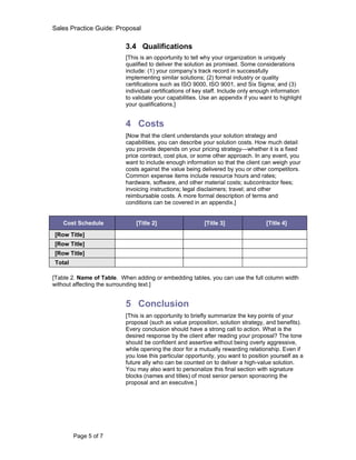 Sales Practice Guide: Proposal

                           3.4 Qualifications
                           [This is an opportunity to tell why your organization is uniquely
                           qualified to deliver the solution as promised. Some considerations
                           include: (1) your company’s track record in successfully
                           implementing similar solutions; (2) formal industry or quality
                           certifications such as ISO 9000, ISO 9001, and Six Sigma; and (3)
                           individual certifications of key staff. Include only enough information
                           to validate your capabilities. Use an appendix if you want to highlight
                           your qualifications.]


                           4 Costs
                           [Now that the client understands your solution strategy and
                           capabilities, you can describe your solution costs. How much detail
                           you provide depends on your pricing strategy—whether it is a fixed
                           price contract, cost plus, or some other approach. In any event, you
                           want to include enough information so that the client can weigh your
                           costs against the value being delivered by you or other competitors.
                           Common expense items include resource hours and rates;
                           hardware, software, and other material costs; subcontractor fees;
                           invoicing instructions; legal disclaimers; travel; and other
                           reimbursable costs. A more formal description of terms and
                           conditions can be covered in an appendix.]


   Cost Schedule               [Title 2]                  [Title 3]                 [Title 4]

[Row Title]
[Row Title]
[Row Title]
Total

[Table 2. Name of Table. When adding or embedding tables, you can use the full column width
without affecting the surrounding text.]


                           5 Conclusion
                           [This is an opportunity to briefly summarize the key points of your
                           proposal (such as value proposition, solution strategy, and benefits).
                           Every conclusion should have a strong call to action. What is the
                           desired response by the client after reading your proposal? The tone
                           should be confident and assertive without being overly aggressive,
                           while opening the door for a mutually rewarding relationship. Even if
                           you lose this particular opportunity, you want to position yourself as a
                           future ally who can be counted on to deliver a high-value solution.
                           You may also want to personalize this final section with signature
                           blocks (names and titles) of most senior person sponsoring the
                           proposal and an executive.]




        Page 5 of 7
 