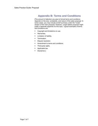 Sales Practice Guide: Proposal



                             Appendix B: Terms and Conditions
                        [The amount of attention you give to formal terms and conditions
                        depends on the size, complexity, and nature of the sales proposal. In
                        some cases, you may include a brief summary under the “Costs”
                        section of the main proposal. However, a high-stakes proposal might
                        justify a separate appendix for this topic. Typical examples of terms
                        and conditions are:
                           Copyright and limitations on use.
                           Warranties.
                           Limitation of liability.
                           Termination.
                           Dispute resolution.
                           Amendment to terms and conditions.
                           Third-party rights.
                           Applicable law.
                           Disclaimer.]




       Page 7 of 7
 