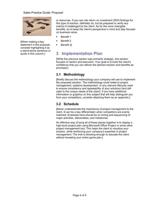 Sales Practice Guide: Proposal

                              or resources. If you can cite return on investment (ROI) findings for
                              this type of solution, definitely do, but be prepared to verify any
                              metrics if challenged by the client. As for the more intangible
                              benefits, try to keep the client’s perspective in mind and stay focused
                              on business value.
                                 Benefit 1
[When making a key               Benefit 2
statement in the proposal,       Benefit 3]
consider highlighting it as
a stand-alone sentence or
quote in this column.]        3 Implementation Plan
                              [While the previous section was primarily strategic, this section
                              focuses on tactics and execution. Your goal is to build the client's
                              confidence that you can deliver the desired solution and benefits as
                              promised.]

                              3.1 Methodology
                              [Briefly discuss the methodology your company will use to implement
                              the proposed solution. The methodology could relate to project
                              management, systems development, or any relevant lifecycle used
                              to ensure consistency and repeatability of your solutions (and still
                              cater to the unique needs of the client). If you have additional
                              information or graphics on this subject that will help distinguish you
                              from your competitors, consider attaching them as an appendix.]

                              3.2 Schedule
                              [Never underestimate the importance of project management to the
                              client. It can be a key differentiator when competitors are evenly
                              matched. Emphasis here should be on timing and sequencing of
                              major activities, deliverables, and milestones.
                              An effective way of tying all of these pieces together is to display a
                              high-level project plan using Microsoft Office Project or some other
                              project management tool. This helps the client to visualize your
                              solution, while reinforcing your company’s expertise in project
                              management. The trick is showing enough to educate the client
                              without revealing your entire game plan.]




                                               Page 4 of 9
 