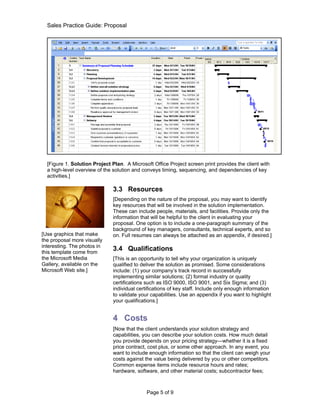Sales Practice Guide: Proposal




  [Figure 1. Solution Project Plan. A Microsoft Office Project screen print provides the client with
  a high-level overview of the solution and conveys timing, sequencing, and dependencies of key
  activities.]

                               3.3 Resources
                               [Depending on the nature of the proposal, you may want to identify
                               key resources that will be involved in the solution implementation.
                               These can include people, materials, and facilities. Provide only the
                               information that will be helpful to the client in evaluating your
                               proposal. One option is to include a one-paragraph summary of the
                               background of key managers, consultants, technical experts, and so
[Use graphics that make        on. Full resumes can always be attached as an appendix, if desired.]
the proposal more visually
interesting. The photos in
this template come from
                               3.4 Qualifications
the Microsoft Media            [This is an opportunity to tell why your organization is uniquely
Gallery, available on the      qualified to deliver the solution as promised. Some considerations
Microsoft Web site.]           include: (1) your company’s track record in successfully
                               implementing similar solutions; (2) formal industry or quality
                               certifications such as ISO 9000, ISO 9001, and Six Sigma; and (3)
                               individual certifications of key staff. Include only enough information
                               to validate your capabilities. Use an appendix if you want to highlight
                               your qualifications.]


                               4 Costs
                               [Now that the client understands your solution strategy and
                               capabilities, you can describe your solution costs. How much detail
                               you provide depends on your pricing strategy—whether it is a fixed
                               price contract, cost plus, or some other approach. In any event, you
                               want to include enough information so that the client can weigh your
                               costs against the value being delivered by you or other competitors.
                               Common expense items include resource hours and rates;
                               hardware, software, and other material costs; subcontractor fees;



                                              Page 5 of 9
 