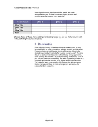Sales Practice Guide: Proposal

                           invoicing instructions; legal disclaimers; travel; and other
                           reimbursable costs. A more formal description of terms and
                           conditions can be covered in an appendix.]


   Cost Schedule               [Title 2]                  [Title 3]                 [Title 4]

[Row Title]
[Row Title]
[Row Title]
Total

[Table 2. Name of Table. When adding or embedding tables, you can use the full column width
without affecting the surrounding text.]


                           5 Conclusion
                           [This is an opportunity to briefly summarize the key points of your
                           proposal (such as value proposition, solution strategy, and benefits).
                           Every conclusion should have a strong call to action. What is the
                           desired response by the client after reading your proposal? The tone
                           should be confident and assertive without being overly aggressive,
                           while opening the door for a mutually rewarding relationship. Even if
                           you lose this particular opportunity, you want to position yourself as a
                           future ally who can be counted on to deliver a high-value solution.
                           You may also want to personalize this final section with signature
                           blocks (names and titles) of most senior person sponsoring the
                           proposal and an executive.]




                                           Page 6 of 9
 