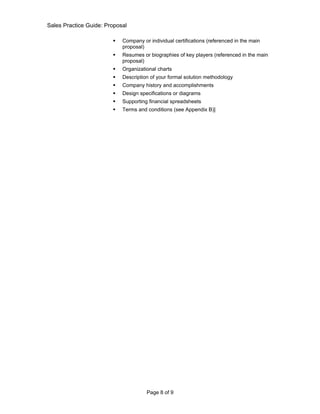 Sales Practice Guide: Proposal

                           Company or individual certifications (referenced in the main
                            proposal)
                           Resumes or biographies of key players (referenced in the main
                            proposal)
                           Organizational charts
                           Description of your formal solution methodology
                           Company history and accomplishments
                           Design specifications or diagrams
                           Supporting financial spreadsheets
                           Terms and conditions (see Appendix B)]




                                      Page 8 of 9
 