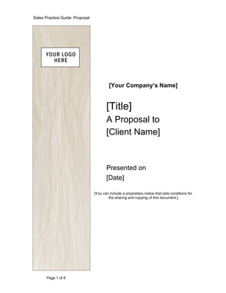 Sales Practice Guide: Proposal




                                          [Your Company’s Name]


                                        [Title]
                                        A Proposal to
                                        [Client Name]


                                        Presented on
                                        [Date]

                                 [You can include a proprietary notice that sets conditions for
                                         the sharing and copying of this document.]




       Page 1 of 8
 