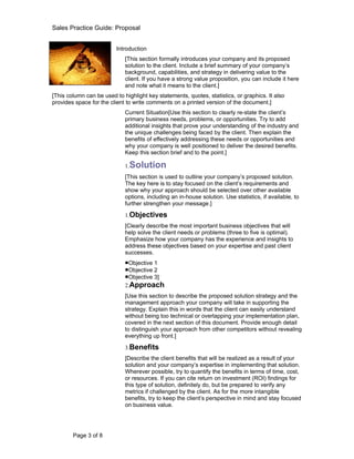 Sales Practice Guide: Proposal


                          Introduction
                             [This section formally introduces your company and its proposed
                             solution to the client. Include a brief summary of your company’s
                             background, capabilities, and strategy in delivering value to the
                             client. If you have a strong value proposition, you can include it here
                             and note what it means to the client.]
[This column can be used to highlight key statements, quotes, statistics, or graphics. It also
provides space for the client to write comments on a printed version of the document.]
                             Current Situation[Use this section to clearly re-state the client’s
                             primary business needs, problems, or opportunities. Try to add
                             additional insights that prove your understanding of the industry and
                             the unique challenges being faced by the client. Then explain the
                             benefits of effectively addressing these needs or opportunities and
                             why your company is well positioned to deliver the desired benefits.
                             Keep this section brief and to the point.]

                             1.Solution
                             [This section is used to outline your company’s proposed solution.
                             The key here is to stay focused on the client’s requirements and
                             show why your approach should be selected over other available
                             options, including an in-house solution. Use statistics, if available, to
                             further strengthen your message.]

                             1.Objectives
                             [Clearly describe the most important business objectives that will
                             help solve the client needs or problems (three to five is optimal).
                             Emphasize how your company has the experience and insights to
                             address these objectives based on your expertise and past client
                             successes.
                             ■Objective 1
                             ■Objective 2
                             ■Objective 3]
                             2.Approach
                             [Use this section to describe the proposed solution strategy and the
                             management approach your company will take in supporting the
                             strategy. Explain this in words that the client can easily understand
                             without being too technical or overlapping your implementation plan,
                             covered in the next section of this document. Provide enough detail
                             to distinguish your approach from other competitors without revealing
                             everything up front.]

                             3.Benefits
                             [Describe the client benefits that will be realized as a result of your
                             solution and your company’s expertise in implementing that solution.
                             Wherever possible, try to quantify the benefits in terms of time, cost,
                             or resources. If you can cite return on investment (ROI) findings for
                             this type of solution, definitely do, but be prepared to verify any
                             metrics if challenged by the client. As for the more intangible
                             benefits, try to keep the client’s perspective in mind and stay focused
                             on business value.




        Page 3 of 8
 