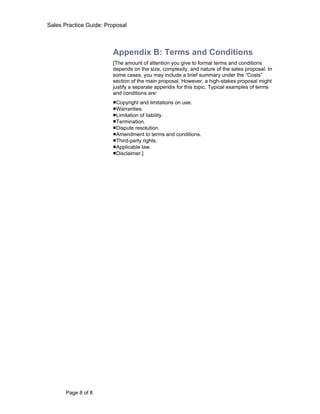 Sales Practice Guide: Proposal



                        Appendix B: Terms and Conditions
                        [The amount of attention you give to formal terms and conditions
                        depends on the size, complexity, and nature of the sales proposal. In
                        some cases, you may include a brief summary under the “Costs”
                        section of the main proposal. However, a high-stakes proposal might
                        justify a separate appendix for this topic. Typical examples of terms
                        and conditions are:
                        ■Copyright and limitations on use.
                        ■Warranties.
                        ■Limitation of liability.
                        ■Termination.
                        ■Dispute resolution.
                        ■Amendment to terms and conditions.
                        ■Third-party rights.
                        ■Applicable law.
                        ■Disclaimer.]




       Page 8 of 8
 