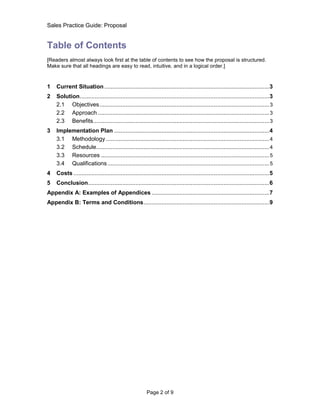 Sales Practice Guide: Proposal


Table of Contents
[Readers almost always look first at the table of contents to see how the proposal is structured.
Make sure that all headings are easy to read, intuitive, and in a logical order.]



1   Current Situation ..................................................................................................... 3
2   Solution .................................................................................................................... 3
    2.1 Objectives ........................................................................................................ 3
    2.2 Approach ......................................................................................................... 3
    2.3 Benefits............................................................................................................ 3
3   Implementation Plan ............................................................................................... 4
    3.1 Methodology .................................................................................................... 4
    3.2 Schedule.......................................................................................................... 4
    3.3 Resources ....................................................................................................... 5
    3.4 Qualifications ................................................................................................... 5
4   Costs ........................................................................................................................ 5
5   Conclusion ............................................................................................................... 6
Appendix A: Examples of Appendices ........................................................................ 7
Appendix B: Terms and Conditions ............................................................................. 9




                                                         Page 2 of 9
 