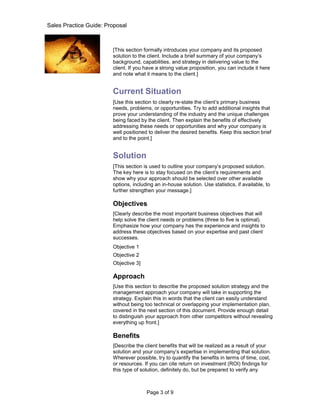 Sales Practice Guide: Proposal

Introduction
                        [This section formally introduces your company and its proposed
                        solution to the client. Include a brief summary of your company’s
                        background, capabilities, and strategy in delivering value to the
                        client. If you have a strong value proposition, you can include it here
                        and note what it means to the client.]


                        Current Situation
                        [Use this section to clearly re-state the client’s primary business
                        needs, problems, or opportunities. Try to add additional insights that
                        prove your understanding of the industry and the unique challenges
                        being faced by the client. Then explain the benefits of effectively
                        addressing these needs or opportunities and why your company is
                        well positioned to deliver the desired benefits. Keep this section brief
                        and to the point.]


                        Solution
                        [This section is used to outline your company’s proposed solution.
                        The key here is to stay focused on the client’s requirements and
                        show why your approach should be selected over other available
                        options, including an in-house solution. Use statistics, if available, to
                        further strengthen your message.]

                        Objectives
                        [Clearly describe the most important business objectives that will
                        help solve the client needs or problems (three to five is optimal).
                        Emphasize how your company has the experience and insights to
                        address these objectives based on your expertise and past client
                        successes.
                        Objective 1
                        Objective 2
                        Objective 3]

                        Approach
                        [Use this section to describe the proposed solution strategy and the
                        management approach your company will take in supporting the
                        strategy. Explain this in words that the client can easily understand
                        without being too technical or overlapping your implementation plan,
                        covered in the next section of this document. Provide enough detail
                        to distinguish your approach from other competitors without revealing
                        everything up front.]

                        Benefits
                        [Describe the client benefits that will be realized as a result of your
                        solution and your company’s expertise in implementing that solution.
                        Wherever possible, try to quantify the benefits in terms of time, cost,
                        or resources. If you can cite return on investment (ROI) findings for
                        this type of solution, definitely do, but be prepared to verify any



                                       Page 3 of 9
 
