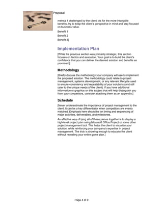 Sales Practice Guide: Proposal

                        metrics if challenged by the client. As for the more intangible
                        benefits, try to keep the client’s perspective in mind and stay focused
                        on business value.
                        Benefit 1
                        Benefit 2
                        Benefit 3]


                        Implementation Plan
                        [While the previous section was primarily strategic, this section
                        focuses on tactics and execution. Your goal is to build the client's
                        confidence that you can deliver the desired solution and benefits as
                        promised.]

                        Methodology
                        [Briefly discuss the methodology your company will use to implement
                        the proposed solution. The methodology could relate to project
                        management, systems development, or any relevant lifecycle used
                        to ensure consistency and repeatability of your solutions (and still
                        cater to the unique needs of the client). If you have additional
                        information or graphics on this subject that will help distinguish you
                        from your competitors, consider attaching them as an appendix.]

                        Schedule
                        [Never underestimate the importance of project management to the
                        client. It can be a key differentiator when competitors are evenly
                        matched. Emphasis here should be on timing and sequencing of
                        major activities, deliverables, and milestones.
                        An effective way of tying all of these pieces together is to display a
                        high-level project plan using Microsoft Office Project or some other
                        project management tool. This helps the client to visualize your
                        solution, while reinforcing your company’s expertise in project
                        management. The trick is showing enough to educate the client
                        without revealing your entire game plan.]




                                       Page 4 of 9
 