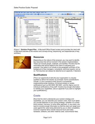 Sales Practice Guide: Proposal




[Figure 1. Solution Project Plan. A Microsoft Office Project screen print provides the client with
a high-level overview of the solution and conveys timing, sequencing, and dependencies of key
activities.]

                             Resources
                             [Depending on the nature of the proposal, you may want to identify
                             key resources that will be involved in the solution implementation.
                             These can include people, materials, and facilities. Provide only the
                             information that will be helpful to the client in evaluating your
                             proposal. One option is to include a one-paragraph summary of the
                             background of key managers, consultants, technical experts, and so
                             on. Full resumes can always be attached as an appendix, if desired.]

                             Qualifications
                             [This is an opportunity to tell why your organization is uniquely
                             qualified to deliver the solution as promised. Some considerations
                             include: (1) your company’s track record in successfully
                             implementing similar solutions; (2) formal industry or quality
                             certifications such as ISO 9000, ISO 9001, and Six Sigma; and (3)
                             individual certifications of key staff. Include only enough information
                             to validate your capabilities. Use an appendix if you want to highlight
                             your qualifications.]


                             Costs
                             [Now that the client understands your solution strategy and
                             capabilities, you can describe your solution costs. How much detail
                             you provide depends on your pricing strategy—whether it is a fixed
                             price contract, cost plus, or some other approach. In any event, you
                             want to include enough information so that the client can weigh your
                             costs against the value being delivered by you or other competitors.
                             Common expense items include resource hours and rates;
                             hardware, software, and other material costs; subcontractor fees;


                                            Page 5 of 9
 