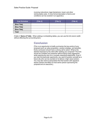 Sales Practice Guide: Proposal

                           invoicing instructions; legal disclaimers; travel; and other
                           reimbursable costs. A more formal description of terms and
                           conditions can be covered in an appendix.]


    Cost Schedule              [Title 2]                  [Title 3]                 [Title 4]

[Row Title]
[Row Title]
[Row Title]
Total

[Table 2. Name of Table. When adding or embedding tables, you can use the full column width
without affecting the surrounding text.]


                           Conclusion
                           [This is an opportunity to briefly summarize the key points of your
                           proposal (such as value proposition, solution strategy, and benefits).
                           Every conclusion should have a strong call to action. What is the
                           desired response by the client after reading your proposal? The tone
                           should be confident and assertive without being overly aggressive,
                           while opening the door for a mutually rewarding relationship. Even if
                           you lose this particular opportunity, you want to position yourself as a
                           future ally who can be counted on to deliver a high-value solution.
                           You may also want to personalize this final section with signature
                           blocks (names and titles) of most senior person sponsoring the
                           proposal and an executive.]




                                           Page 6 of 9
 