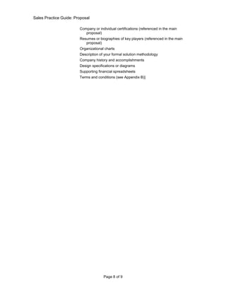 Sales Practice Guide: Proposal

                        Company or individual certifications (referenced in the main
                           proposal)
                        Resumes or biographies of key players (referenced in the main
                           proposal)
                        Organizational charts
                        Description of your formal solution methodology
                        Company history and accomplishments
                        Design specifications or diagrams
                        Supporting financial spreadsheets
                        Terms and conditions (see Appendix B)]




                                      Page 8 of 9
 