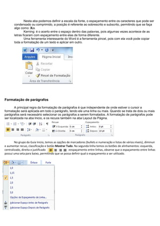 Nesta aba podemos definir a escala da fonte, o espaçamento entre os caracteres que pode ser
       condensado ou comprimido, a posição é referente ao sobrescrito e subscrito, permitindo que se faça
       algo como: X23.
               Kerning: é o acerto entre o espaço dentro das palavras, pois algumas vezes acontece de as
       letras ficaram com espaçamento entre elas de forma diferente.
               Uma ferramenta interessante do Word é a ferramenta pincel, pois com ela você pode copiar
       toda a formatação de um texto e aplicar em outro.




Formatação de parágrafos

       A principal regra da formatação de parágrafos é que independente de onde estiver o cursor a
formatação será aplicada em todo o parágrafo, tendo ele uma linha ou mais. Quando se trata de dois ou mais
parágrafos será necessário selecionar os parágrafos a serem formatados. A formatação de parágrafos pode
ser localizada na aba Inicio, e os recuos também na aba Layout da Página.




        No grupo da Guia Inicio, temos as opções de marcadores (bullets e numeração e listas de vários níveis), diminuir
e aumentar recuo, classificação e botão Mostrar Tudo. Na segunda linha temos os botões de alinhamentos: esquerda,
centralizado, direita e justificado               eespaçamento entre linhas, observe que o espaçamento entre linhas
possui uma seta para baixo, permitindo que se possa definir qual o espaçamento a ser utilizado.
 