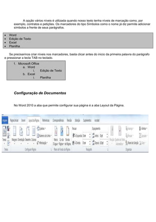 A opção vários níveis é utilizada quando nosso texto tenha níveis de marcação como, por
       exemplo, contratos e petições. Os marcadores do tipo Símbolos como o nome já diz permite adicionar
       símbolos a frente de seus parágrafos.

   Word
   Edição de Texto
   Excel
   Planilha

    Se precisarmos criar níveis nos marcadores, basta clicar antes do inicio da primeira palavra do parágrafo
e pressionar a tecla TAB no teclado.
      1. Microsoft Office
            a. Word
                    i. Edição de Texto
            b. Excel
                    i. Planilha




       Configuração de Documentos


       No Word 2010 a aba que permite configurar sua página é a aba Layout da Página.
 