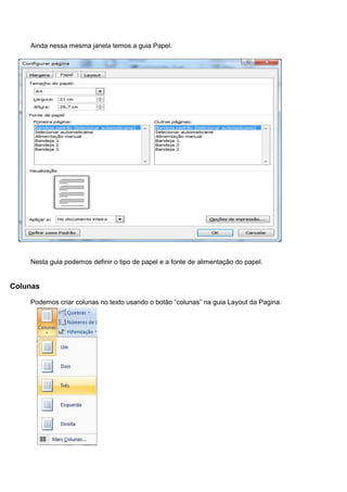Ainda nessa mesma janela temos a guia Papel.




    Nesta guia podemos definir o tipo de papel e a fonte de alimentação do papel.


Colunas

    Podemos criar colunas no texto usando o botão “colunas” na guia Layout da Pagina.
 