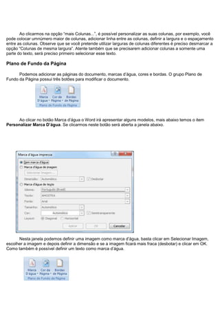Ao clicarmos na opção “mais Colunas...”, é possível personalizar as suas colunas, por exemplo, você
pode colocar umnúmero maior de colunas, adicionar linha entre as colunas, definir a largura e o espaçamento
entre as colunas. Observe que se você pretende utilizar larguras de colunas diferentes é preciso desmarcar a
opção “Colunas de mesma largura”. Atente também que se precisarem adicionar colunas a somente uma
parte do texto, será preciso primeiro selecionar esse texto.

Plano de Fundo da Página

      Podemos adicionar as páginas do documento, marcas d’água, cores e bordas. O grupo Plano de
Fundo da Página possui três botões para modificar o documento.




     Ao clicar no botão Marca d’água o Word irá apresentar alguns modelos, mais abaixo temos o item
Personalizar Marca D’água. Se clicarmos neste botão será aberta a janela abaixo.




      Nesta janela podemos definir uma imagem como marca d’água, basta clicar em Selecionar Imagem,
escolher a imagem e depois definir a dimensão e se a imagem ficará mais fraca (desbotar) e clicar em OK.
Como também é possível definir um texto como marca d’água.
 