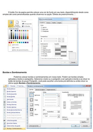 O botão Cor da pagina permite colocar uma cor de fundo em seu texto, disponibilizando desde cores
simples até cores personalizadas quando clicarmos na opção “Efeitos de preenchimento...”.




Bordas e Sombreamento

             Podemos colocar bordas e sombreamentos em nosso texto. Podem ser bordas simples
      aplicadas a textos e parágrafos. Selecione o texto ou o parágrafo a ser aplicado à borda e ao clicar no
      botão de bordas do grupo Parágrafo, você pode escolher uma borda pré-definida ou então clicar na
      última opção Bordas e Sombreamento.
 