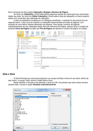 Ele é composto de três opções Cabeçalho, Rodapé e Número de Página.
             Ao clicar em Cabeçalho o Word disponibiliza algumas opções de caixas para que você possa
     digitar seu texto. Ao clicar em Editar Cabeçalho o Word edita a área de cabeçalho e a barra superior
     passa a ter comandos para alteração do cabeçalho.
             A área do cabeçalho é exibida em um retângulo pontilhado, o restante do documento fica em
     segundo plano. Tudo o que for inserido no cabeçalho serámostrado em todas as páginas, com
     exceção se você definiu seções diferentes nas páginas. Para aplicar números de páginas
     automaticamente em seu cabeçalho basta clicar em Números de Página, apenas tome o cuidado de
     escolher Inicio da Página se optar por Fim da Página ele aplicará o número da página no rodapé.




Data e Hora
            O Word Permite que você possa adicionar um campo de Data e Hora em seu texto, dentro da
     aba Inserir, no grupo Texto, temos o botão Data e Hora.
            Basta escolher o formato a ser aplicado e clicar em OK. Se precisar que esse campo sempre
     atualize data, marque a opção Atualizar automaticamente.
 