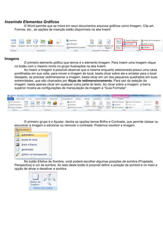 Inserindo Elementos Gráficos
          O Word permite que se insira em seus documentos arquivos gráficos como Imagem, Clip-art,
     Formas, etc., as opções de inserção estão disponíveis na aba Inserir.




Imagens
            O primeiro elemento gráfico que temos é o elemento Imagem. Para inserir uma imagem clique
     no botão com o mesmo nome no grupo Ilustrações na aba Inserir.
            Ao inserir a imagem é possível observar que a mesma enquanto selecionada possui uma caixa
     pontilhadas em sua volta, para mover a imagem de local, basta clicar sobre ela e arrastar para o local
     desejado, se precisar redimensionar a imagem, basta clicar em um dos pequenos quadrados em suas
     extremidades, que são chamados por Alças de redimensionamento. Para sair da seleção da
     imagem, basta apenas clicar em qualquer outra parte do texto. Ao clicar sobre a imagem, a barra
     superior mostra as configurações de manipulação da imagem a “Guia Formatar”.




           O primeiro grupo é o Ajustar, dentre as opções temos Brilho e Contraste, que permite clarear ou
     escurecer a imagem e adicionar ou remover o contraste. Podemos recolorir a imagem.




           No botão Efeitos de Sombra, você poderá escolher algumas posições de sombra (Projetada,
     Perspectiva) e cor da sombra. Ao lado deste botão é possível definir a posição da sombra e no meio a
     opção de ativar e desativar a sombra.
 