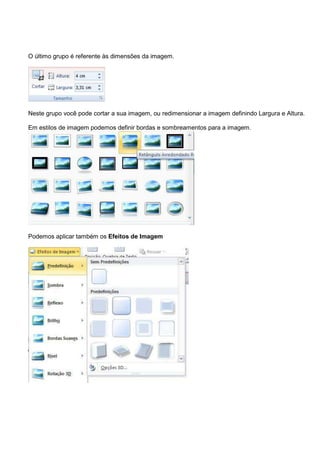 O último grupo é referente às dimensões da imagem.




Neste grupo você pode cortar a sua imagem, ou redimensionar a imagem definindo Largura e Altura.

Em estilos de imagem podemos definir bordas e sombreamentos para a imagem.




Podemos aplicar também os Efeitos de Imagem
 