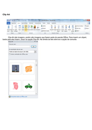 Clip Art




       Clip-Art são imagens, porém são imagens que fazem parte do pacote Office. Para inserir um clipart,
basta pela aba Inserir, clicar na opção Clip-Art. Na direita da tela abre-se a opção de consulta.
 