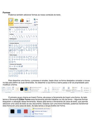 Formas
      Podemos também adicionar formas ao nosso conteúdo do texto.




       Para desenhar uma forma, o processo é simples, basta clicar na forma desejada e arrastar o mouse
na tela para definir as suas dimensões. Ao desenhar a sua forma a barra passa a ter as propriedade para
modificar a forma.




       O primeiro grupo chama-se Inserir Forma, ele possui a ferramenta de Inserir uma forma. Ao lado
temos a ferramenta Editar Forma essa ferramenta permite trabalhar os nós da forma – Algumas formas
bloqueiam a utilização dessa ferramenta. Abaixo dela temos a ferramenta de caixa de texto, que permite
adicionar uma caixa de texto ao seu documento. Estando com uma forma fechada, podemos transformar
essa forma em uma caixa de texto. Ao lado temos o Grupo Estilos de Forma.
 