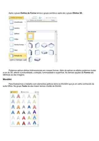 Após o grupo Estilos de Forma temos o grupo sombra e após ele o grupo Efeitos 3D.




       Podemos aplicar efeitos tridimensionais em nossas formas. Além de aplicar os efeitos podemos mudar
a cor do 3D, alterar a profundidade, a direção, luminosidade e superfície. As demais opções da Forma são
idênticas as das imagens.

WordArt

       Para finalizarmos o trabalho com elementos gráficos temo os WordArt que já um velho conhecido da
suíte Office. No grupo Texto da aba Inserir temos o botão de WorArt.
 