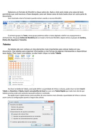Selecione um formato de WordArt e clique sobre ele. Após o click será criada uma caixa de texto
permitindo que você escreva a frase desejada, para sair dessa caixa de texto basta clicar em outra parte do
documento.
       Será mostrada a barra Formatar quando estiver usando o recurso WordArt.




        O primeiro grupo é o Texto, nesse grupo podemos editar o texto digitado e definir seu espaçamento e
alinhamentos. No grupo Estilos de WordArtpode-se mudar a forma do WordArt, depois temos os grupos de Sombra,
Efeitos 3D, Organizar e Tamanho.

Tabelas

      As tabelas são com certeza um dos elementos mais importantes para colocar dados em seu
documento. Use tabelas para organizar informações e criar formas de páginas interessantes e disponibilizar
seus dados. Para inserir uma tabela, na aba Inserir clique no botão Tabela.




        Ao clicar no botão de Tabela, você pode definir a quantidade de linhas e colunas, pode clicar no item Inserir
Tabela ou Desenhar a Tabela, Inserir uma planilha do Excel ou usar uma Tabela Rápida que nada mais são do que
tabelas prontas onde será somente necessário alterar o conteúdo.
        Na opção Inserir tabela temos como escolher de uma maneira mais cômoda a quantidade de linhas e colunas
assim como as configurações quanto a largura das células.
 
