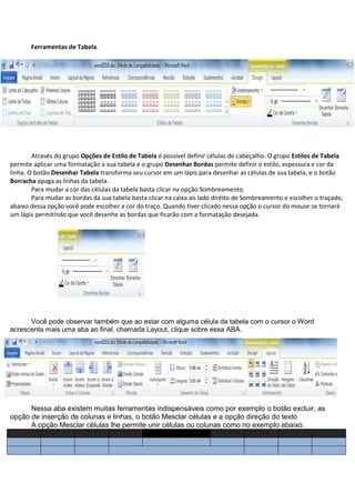 Ferramentas de Tabela.




        Através do grupo Opções de Estilo de Tabela é possível definir células de cabeçalho. O grupo Estilos de Tabela
permite aplicar uma formatação a sua tabela e o grupo Desenhar Bordas permite definir o estilo, espessura e cor da
linha. O botão Desenhar Tabela transforma seu cursor em um lápis para desenhar as células de sua tabela, e o botão
Borracha apaga as linhas da tabela.
        Para mudar a cor das células da tabela basta clicar na opção Sombreamento.
        Para mudar as bordas da sua tabela basta clicar na caixa ao lado direito de Sombreamento e escolher o traçado,
abaixo dessa opção você pode escolher a cor do traço. Quando tiver clicado nessa opção o cursor do mouse se tornará
um lápis permitindo que você desenhe as bordas que ficarão com a formatação desejada.




      Você pode observar também que ao estar com alguma célula da tabela com o cursor o Word
acrescenta mais uma aba ao final, chamada Layout, clique sobre essa ABA.




      Nessa aba existem muitas ferramentas indispensáveis como por exemplo o botão excluir, as
opção de inserção de colunas e linhas, o botão Mesclar células e a opção direção do texto
      A opção Mesclar células lhe permite unir células ou colunas como no exemplo abaixo.
 