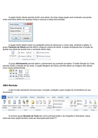 A opção dividir células permite dividir uma célula. Ao clicar nessa opção será mostrada uma janela
onde você deve definir em quantas linhas e colunas a célula será dividida.




       A opção dividir tabela insere um parágrafo acima da célula que o cursor está, dividindo a tabela. O
grupo Tamanho da Célula permite definir a largura e altura da célula. A opção AutoAjuste tem a função de
ajustar sua célula de acordo com o conteúdo dentro dela.




       O grupo Alinhamento permite definir o alinhamento do conteúdo da tabela. O botão Direção do Texto
permite mudar a direção de seu texto. A opção Margens da Célula, permite alterar as margens das células
como vimos anteriormente.




ABA Revisão
     A aba revisão apresenta recursos para: correção, proteção e para criação de comentários em seu
documento.




       O primeiro grupo Revisão de Texto tem como principal botão o de ortografia e Gramática, clique
sobre ele essa opção também pode ser alcançada pela tecla F7.
 