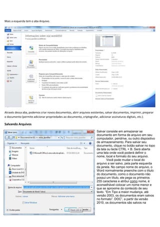 Mais a esquerda tem o aba Arquivo.




Através dessa aba, podemos criar novos documentos, abrir arquivos existentes, salvar documentos, imprimir, preparar
o documento (permite adicionar propriedades ao documento, criptografar, adicionar assinaturas digitais, etc.).

Salvando Arquivos

                                                                       Salvar consiste em armazenar se
                                                                       documento em forma de arquivo em seu
                                                                       computador, pendrive, ou outro dispositivo
                                                                       de armazenamento. Para salvar seu
                                                                       documento, clique no botão salvar no topo
                                                                       da tela ou tecle CTRL + B. Será aberta
                                                                       uma tela onde você poderá definir o
                                                                       nome, local e formato do seu arquivo.
                                                                               Você pode mudar o local do
                                                                       arquivo a ser salvo, pela parte esquerda
                                                                       da janela. No campo nome do arquivo, o
                                                                       Word normalmente preenche com o título
                                                                       do documento, como o documento não
                                                                       possui um título, ele pega os primeiros
                                                                       255 caracteres e atribui como nome, é
                                                                       aconselhável colocar um nome menor e
                                                                       que se aproxime do conteúdo de seu
                                                                       texto. “Em Tipo a maior mudança, até
                                                                       versão 2003, os documentos eram salvos
                                                                       no formato”. DOC”, a partir da versão
                                                                       2010, os documentos são salvos na
 