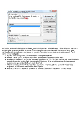 O objetivo desta ferramenta e verificar todo o seu documento em busca de erros. Os de ortografia ele marca
em vermelho e os de gramática em verde. É importante lembrar que o fato dele marcar com cores para
verificação na impressão sairá com as cores normais. Ao encontrar uma palavra considerada pelo Word
como errada você pode:
     Ignorar uma vez: Ignora a palavra somente nessa parte do texto.
     Ignorar Todas: Ignora a palavra quando ela aparecer em qualquer parte do texto.
     Adicionar ao dicionário: Adiciona a palavra ao dicionário do Word, ou seja, mesmo que ela apareça em
        outro texto ela não será grafada como errada. Esta opção deve ser utilizada quando palavras que
        existam, mas que ainda não façam parte do Word.
     Alterar: Altera a palavra. Você pode alterá-la por uma palavra que tenha aparecido na caixa de
        sugestões, ou se você a corrigiu no quadro superior.
     Alterar Todas: Faz a alteração em todas as palavras que estejam da mesma forma no texto.
 