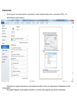 Impressão

      Para imprimir seu documento o processo é muito simples basta usar o comando CTRL + P.

      Será aberta a guia arquivo.




     Clicando na opção impressora você poderá escolher entre as impressoras instaladas no seu
computador.
     Na opção Páginas você poderá escolher o número das paginas que serão impressas.
 