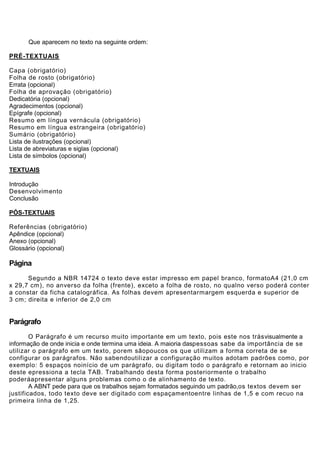 Que aparecem no texto na seguinte ordem:

PRÉ-TEXTUAIS

Capa (obrigatório)
Folha de rosto (obrigatório)
Errata (opcional)
Folha de aprovação (obrigatório)
Dedicatória (opcional)
Agradecimentos (opcional)
Epígrafe (opcional)
Resumo em língua vernácula (obrigatório)
Resumo em língua estrangeira (obrigatório)
Sumário (obrigatório)
Lista de ilustrações (opcional)
Lista de abreviaturas e siglas (opcional)
Lista de símbolos (opcional)

TEXTUAIS

Introdução
Desenvolvimento
Conclusão

PÓS-TEXTUAIS

Referências (obrigatório)
Apêndice (opcional)
Anexo (opcional)
Glossário (opcional)

Página
      Segundo a NBR 14724 o texto deve estar impresso em papel branco, formatoA4 (21,0 cm
x 29,7 cm), no anverso da folha (frente), exceto a folha de rosto, no qualno verso poderá conter
a constar da ficha catalográfica. As folhas devem apresentarmargem esquerda e superior de
3 cm; direita e inferior de 2,0 cm


Parágrafo
        O Parágrafo é um recurso muito importante em um texto, pois este nos trásvisualmente a
informação de onde inicia e onde termina uma ideia. A maioria daspessoas sabe da importância de se
utilizar o parágrafo em um texto, porem sãopoucos os que utilizam a forma correta de se
configurar os parágrafos. Não sabendoutilizar a configuração muitos adotam padrões como, por
exemplo: 5 espaços noinício de um parágrafo, ou digitam todo o parágrafo e retornam ao inicio
deste epressiona a tecla TAB. Trabalhando desta forma posteriormente o trabalho
poderáapresentar alguns problemas como o de alinhamento de texto.
        A ABNT pede para que os trabalhos sejam formatados seguindo um padrão,os textos devem ser
justificados, todo texto deve ser digitado com espaçamentoentre linhas de 1,5 e com recuo na
primeira linha de 1,25.
 